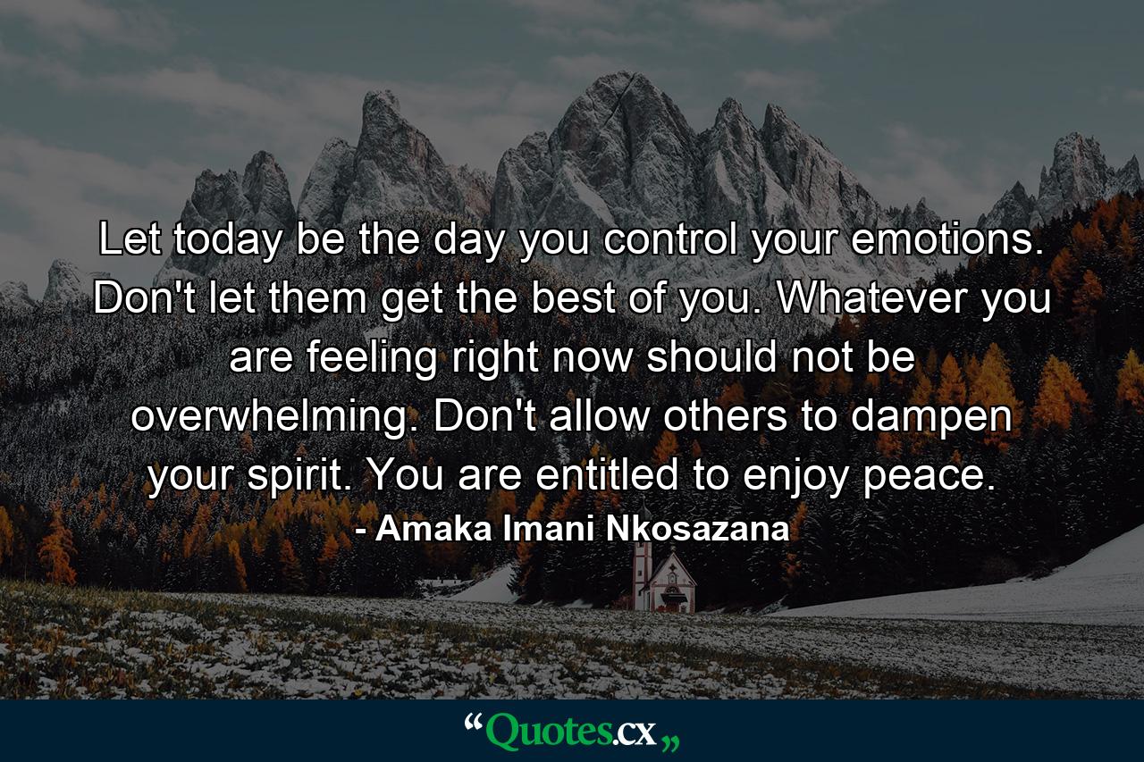 Let today be the day you control your emotions. Don't let them get the best of you. Whatever you are feeling right now should not be overwhelming. Don't allow others to dampen your spirit. You are entitled to enjoy peace. - Quote by Amaka Imani Nkosazana