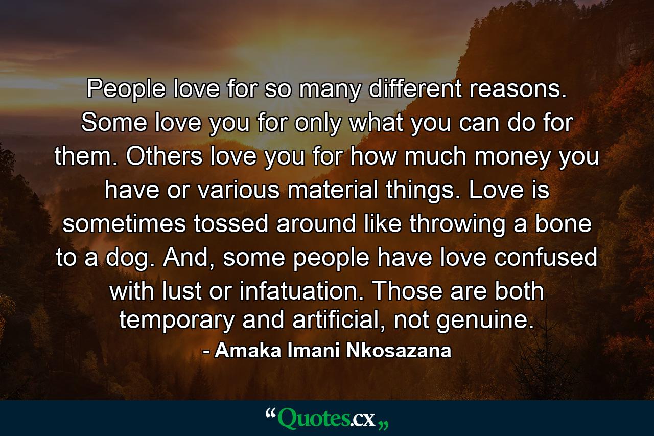 People love for so many different reasons. Some love you for only what you can do for them. Others love you for how much money you have or various material things. Love is sometimes tossed around like throwing a bone to a dog. And, some people have love confused with lust or infatuation. Those are both temporary and artificial, not genuine. - Quote by Amaka Imani Nkosazana