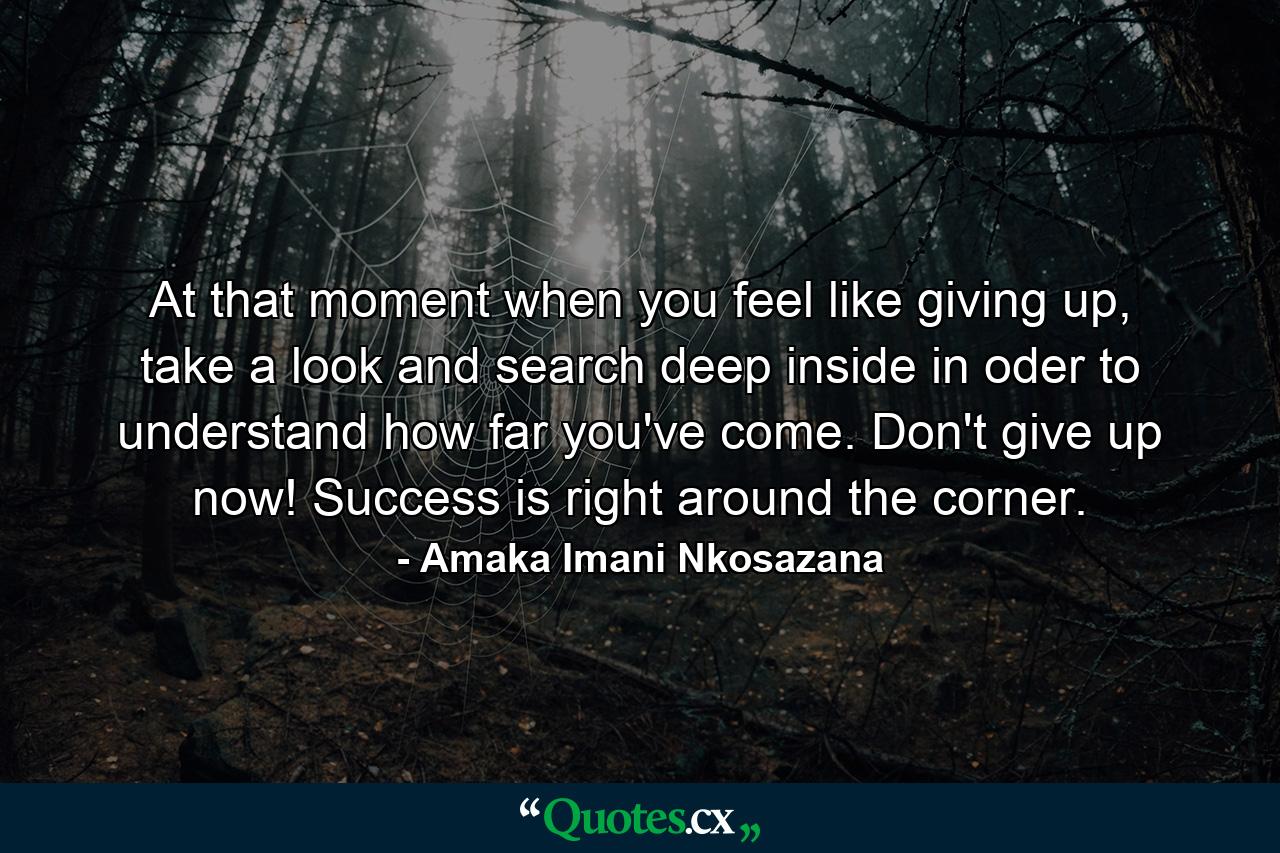 At that moment when you feel like giving up, take a look and search deep inside in oder to understand how far you've come. Don't give up now! Success is right around the corner. - Quote by Amaka Imani Nkosazana