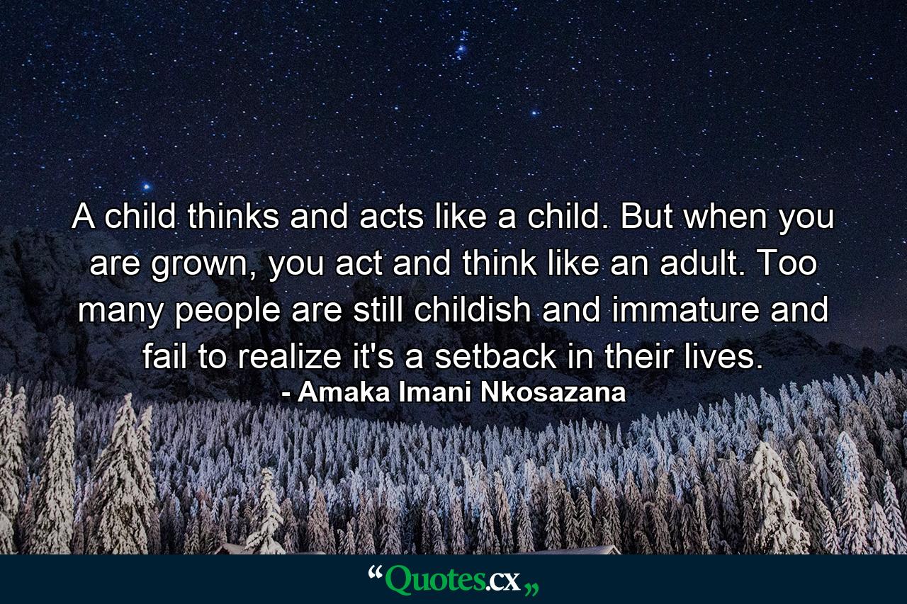 A child thinks and acts like a child. But when you are grown, you act and think like an adult. Too many people are still childish and immature and fail to realize it's a setback in their lives. - Quote by Amaka Imani Nkosazana