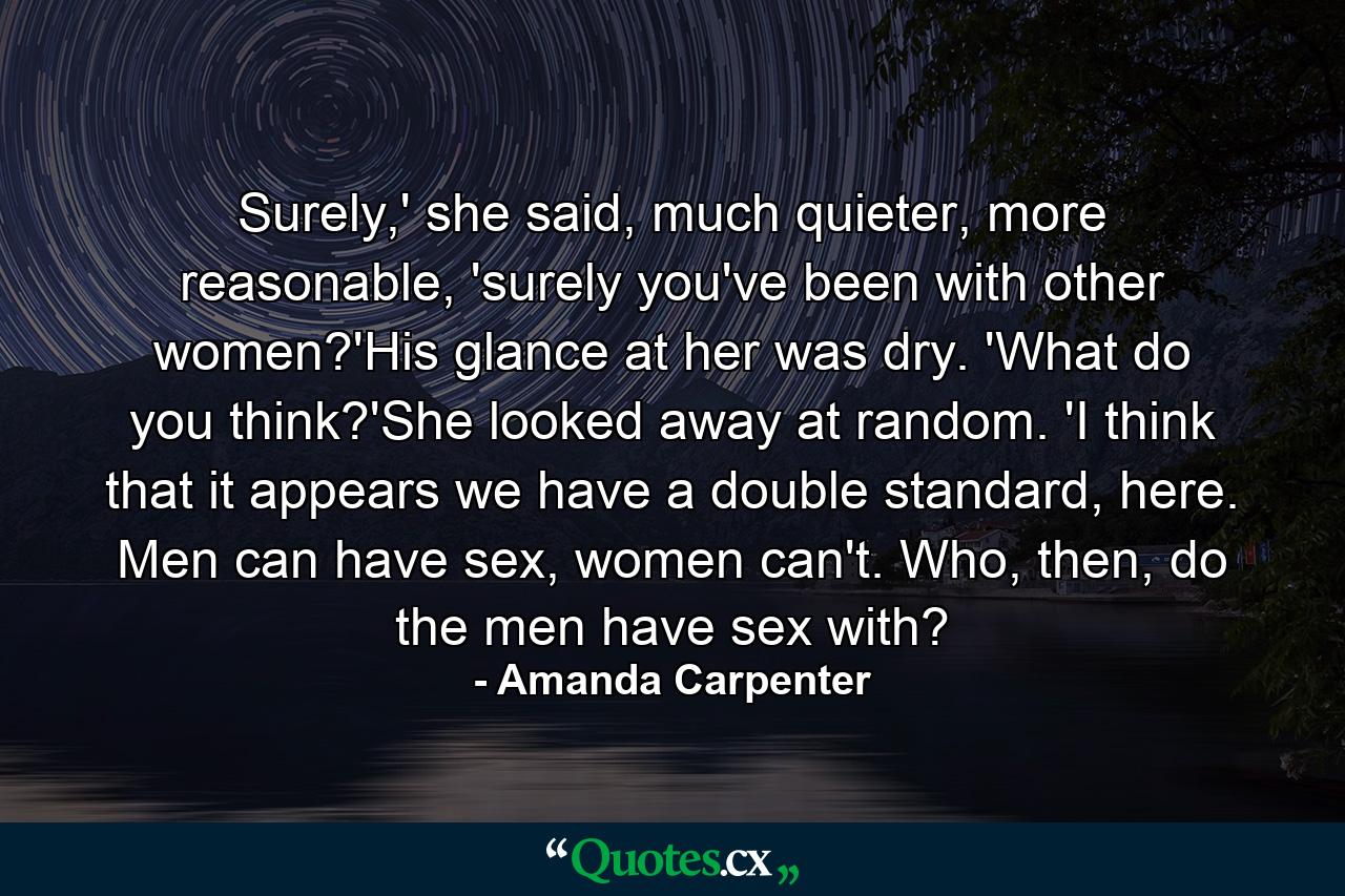 Surely,' she said, much quieter, more reasonable, 'surely you've been with other women?'His glance at her was dry. 'What do you think?'She looked away at random. 'I think that it appears we have a double standard, here. Men can have sex, women can't. Who, then, do the men have sex with? - Quote by Amanda Carpenter