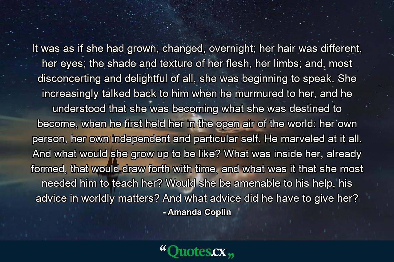 It was as if she had grown, changed, overnight; her hair was different, her eyes; the shade and texture of her flesh, her limbs; and, most disconcerting and delightful of all, she was beginning to speak. She increasingly talked back to him when he murmured to her, and he understood that she was becoming what she was destined to become, when he first held her in the open air of the world: her own person, her own independent and particular self. He marveled at it all. And what would she grow up to be like? What was inside her, already formed, that would draw forth with time, and what was it that she most needed him to teach her? Would she be amenable to his help, his advice in worldly matters? And what advice did he have to give her? - Quote by Amanda Coplin