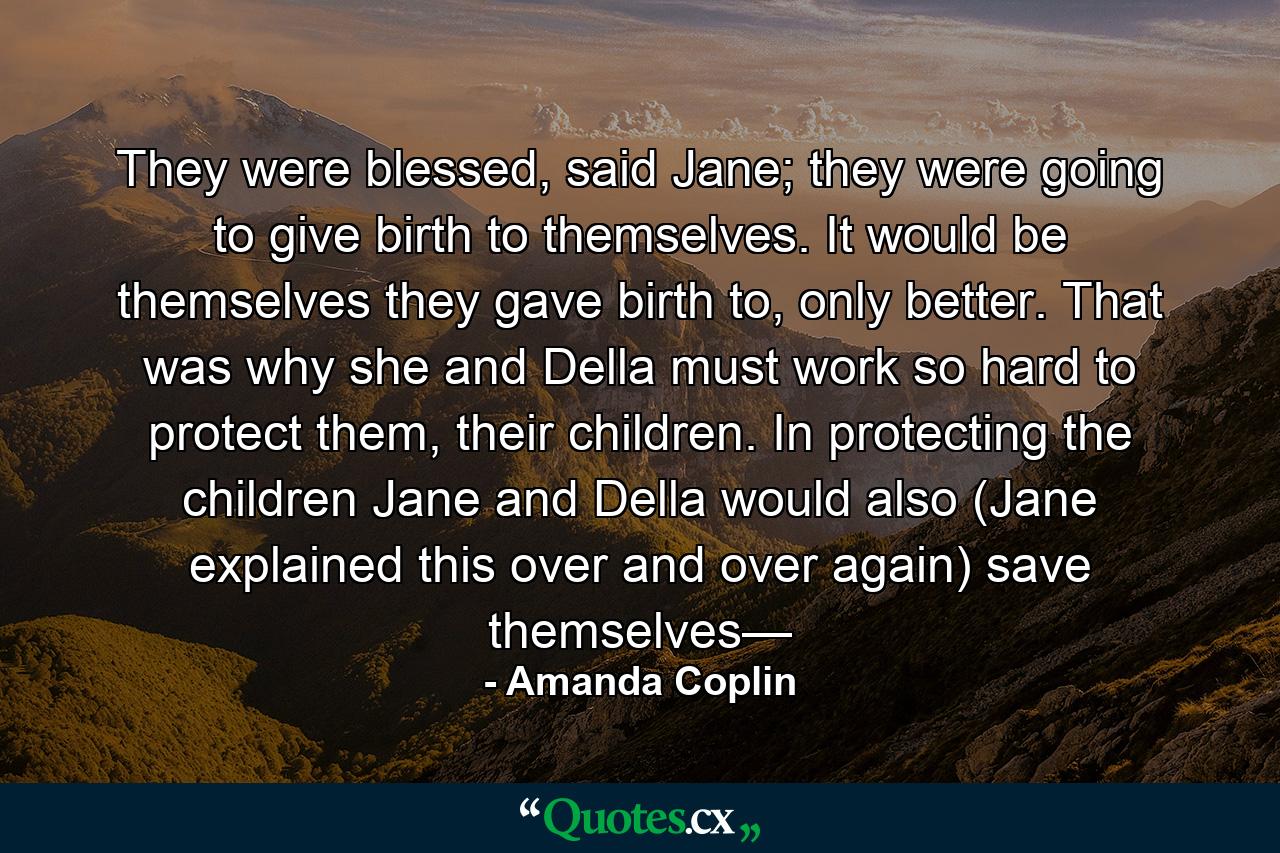 They were blessed, said Jane; they were going to give birth to themselves. It would be themselves they gave birth to, only better. That was why she and Della must work so hard to protect them, their children. In protecting the children Jane and Della would also (Jane explained this over and over again) save themselves— - Quote by Amanda Coplin