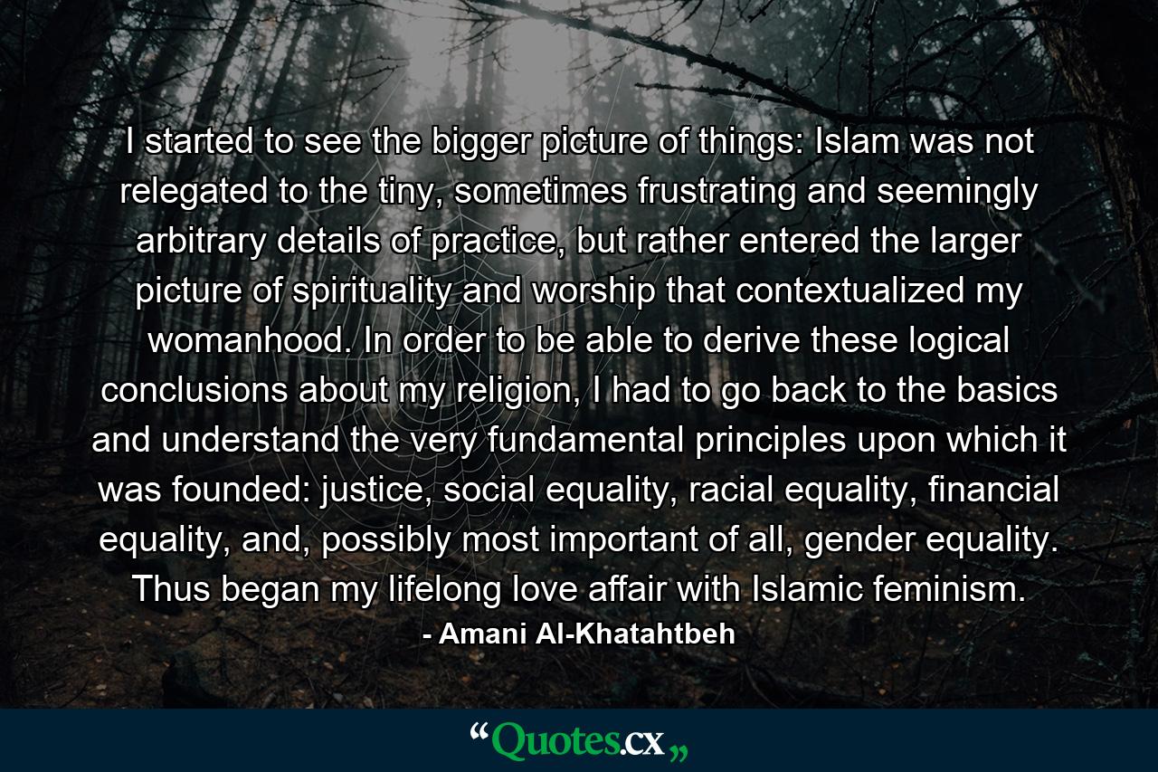 I started to see the bigger picture of things: Islam was not relegated to the tiny, sometimes frustrating and seemingly arbitrary details of practice, but rather entered the larger picture of spirituality and worship that contextualized my womanhood. In order to be able to derive these logical conclusions about my religion, I had to go back to the basics and understand the very fundamental principles upon which it was founded: justice, social equality, racial equality, financial equality, and, possibly most important of all, gender equality. Thus began my lifelong love affair with Islamic feminism. - Quote by Amani Al-Khatahtbeh