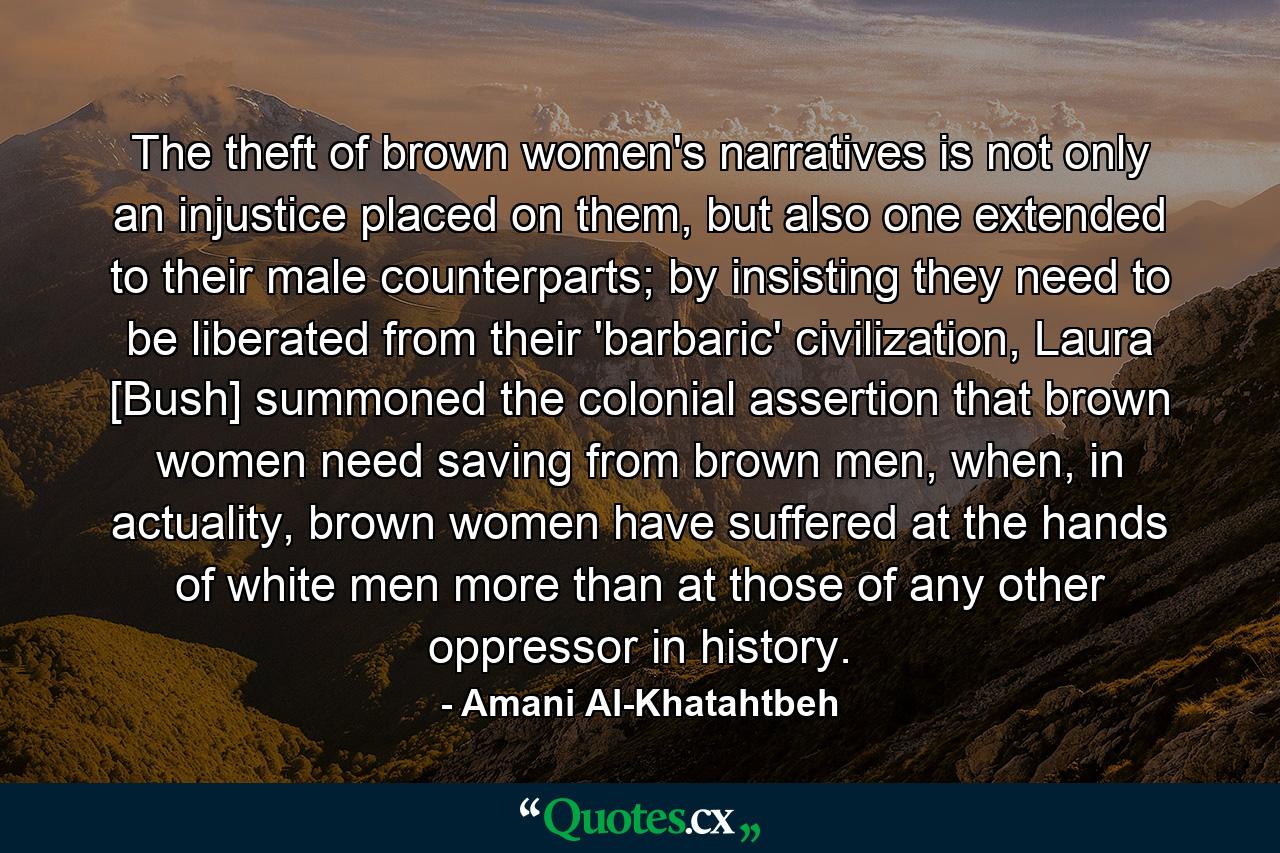 The theft of brown women's narratives is not only an injustice placed on them, but also one extended to their male counterparts; by insisting they need to be liberated from their 'barbaric' civilization, Laura [Bush] summoned the colonial assertion that brown women need saving from brown men, when, in actuality, brown women have suffered at the hands of white men more than at those of any other oppressor in history. - Quote by Amani Al-Khatahtbeh