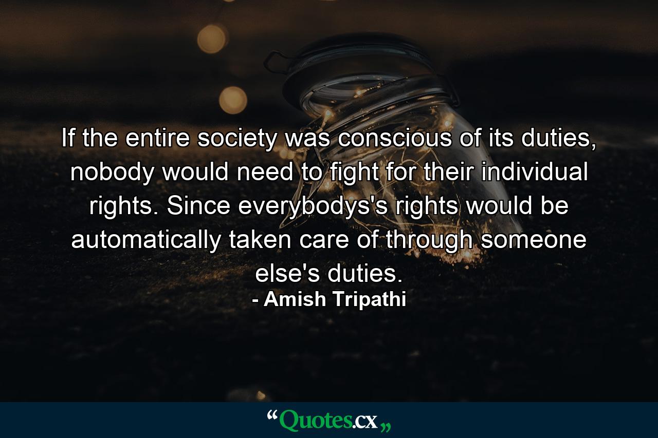 If the entire society was conscious of its duties, nobody would need to fight for their individual rights. Since everybodys's rights would be automatically taken care of through someone else's duties. - Quote by Amish Tripathi