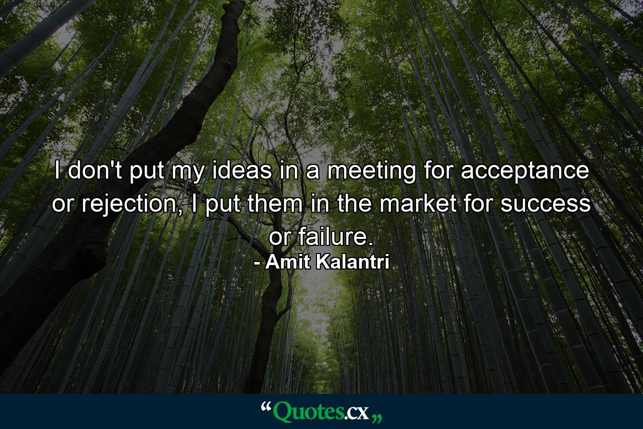 I don't put my ideas in a meeting for acceptance or rejection, I put them in the market for success or failure. - Quote by Amit Kalantri