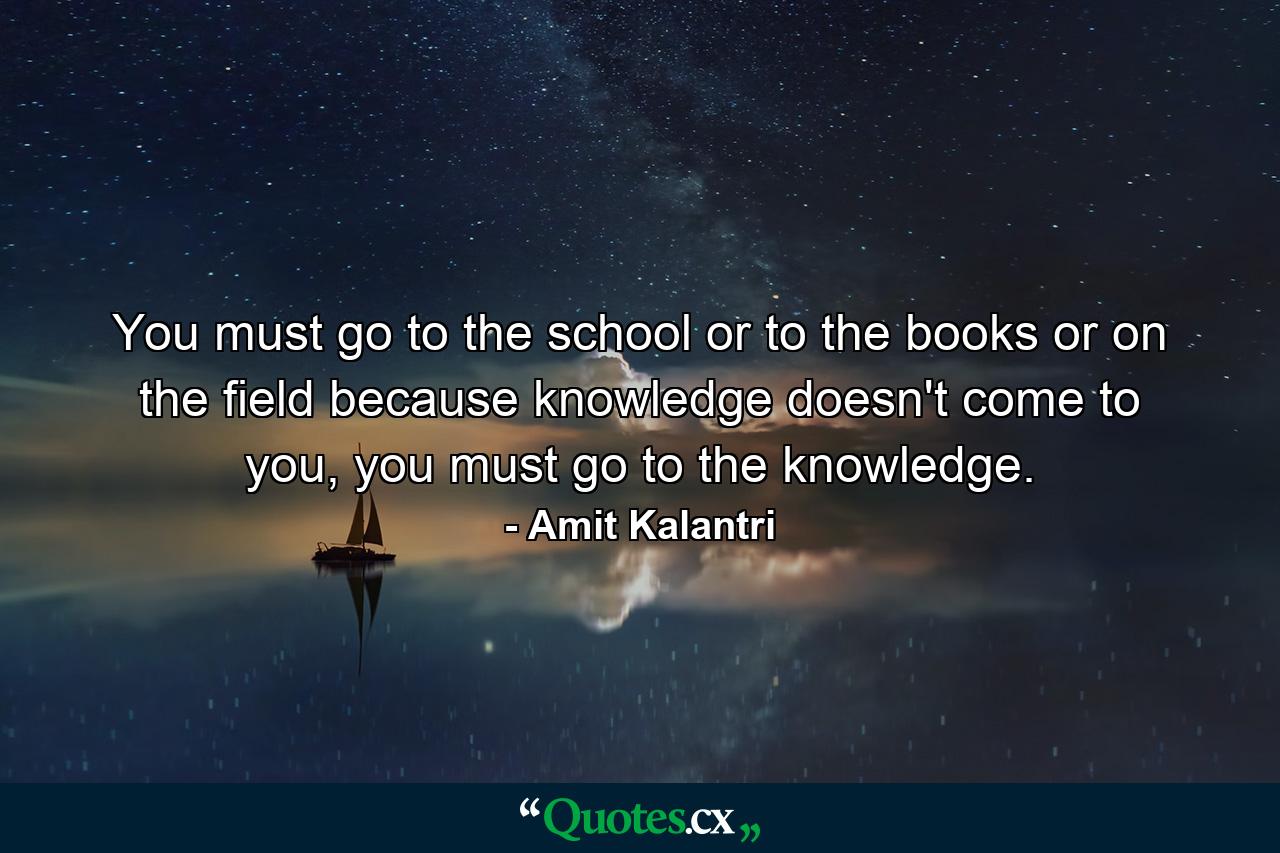 You must go to the school or to the books or on the field because knowledge doesn't come to you, you must go to the knowledge. - Quote by Amit Kalantri