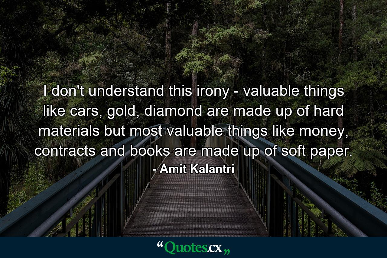 I don't understand this irony - valuable things like cars, gold, diamond are made up of hard materials but most valuable things like money, contracts and books are made up of soft paper. - Quote by Amit Kalantri