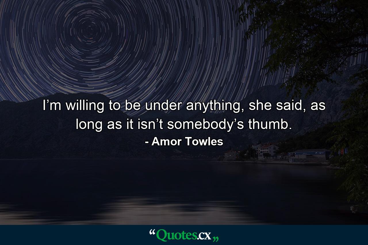 I’m willing to be under anything, she said, as long as it isn’t somebody’s thumb. - Quote by Amor Towles