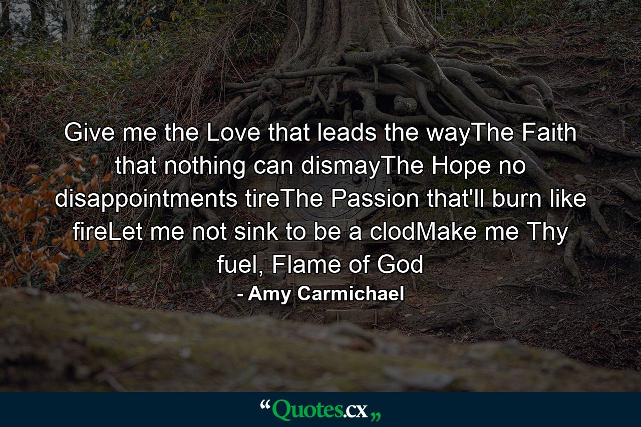 Give me the Love that leads the wayThe Faith that nothing can dismayThe Hope no disappointments tireThe Passion that'll burn like fireLet me not sink to be a clodMake me Thy fuel, Flame of God - Quote by Amy Carmichael