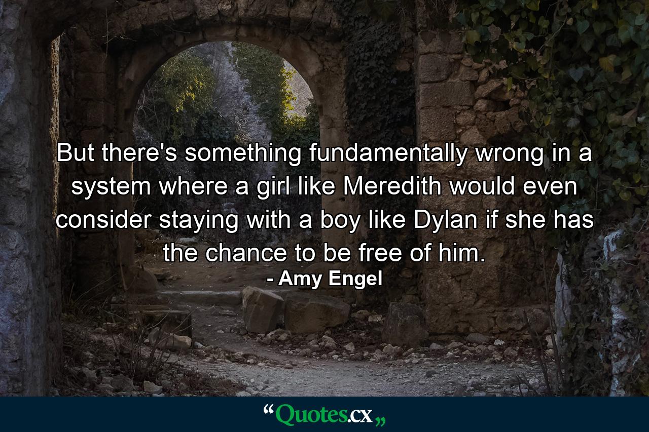 But there's something fundamentally wrong in a system where a girl like Meredith would even consider staying with a boy like Dylan if she has the chance to be free of him. - Quote by Amy Engel