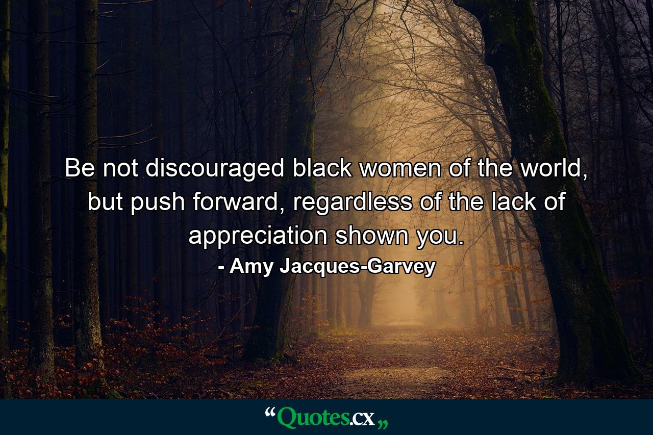 Be not discouraged black women of the world, but push forward, regardless of the lack of appreciation shown you. - Quote by Amy Jacques-Garvey