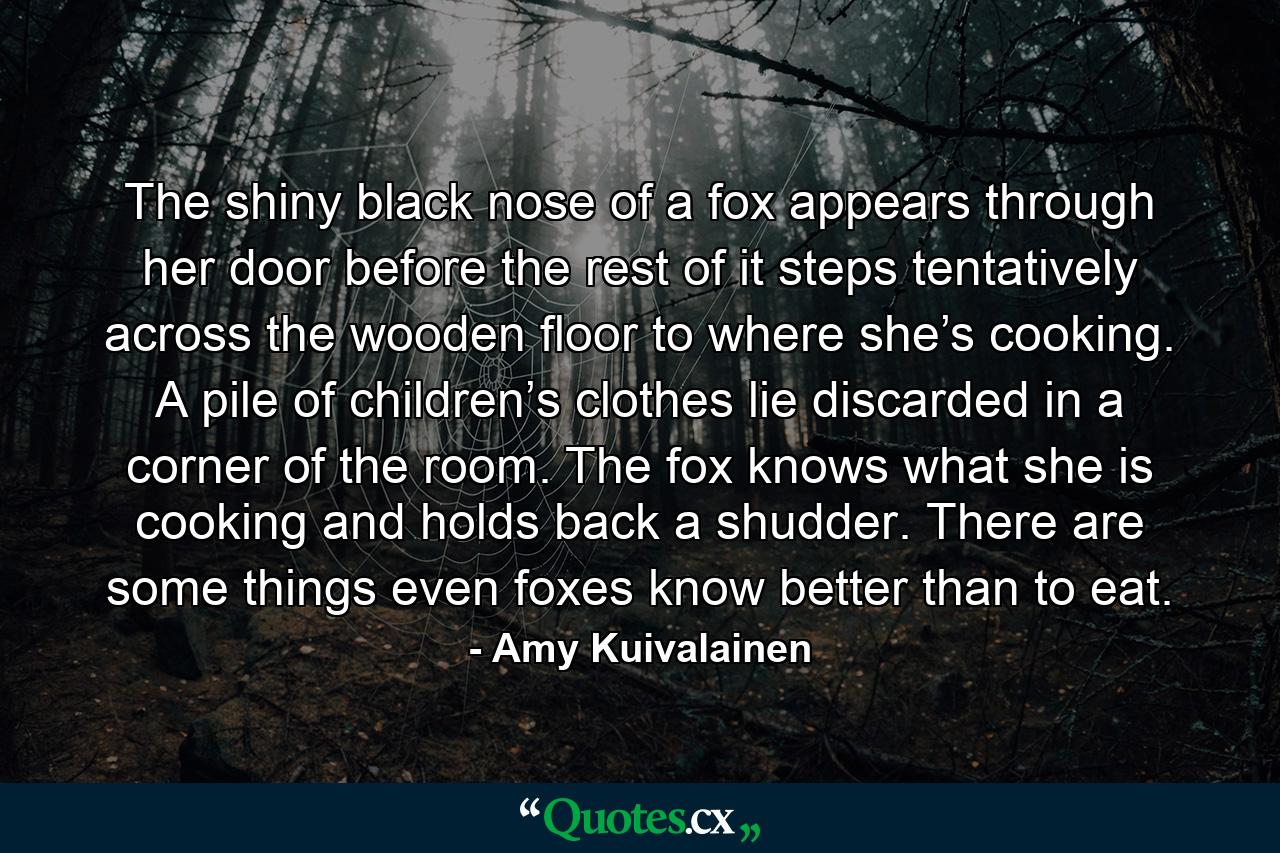 The shiny black nose of a fox appears through her door before the rest of it steps tentatively across the wooden floor to where she’s cooking. A pile of children’s clothes lie discarded in a corner of the room. The fox knows what she is cooking and holds back a shudder. There are some things even foxes know better than to eat. - Quote by Amy Kuivalainen