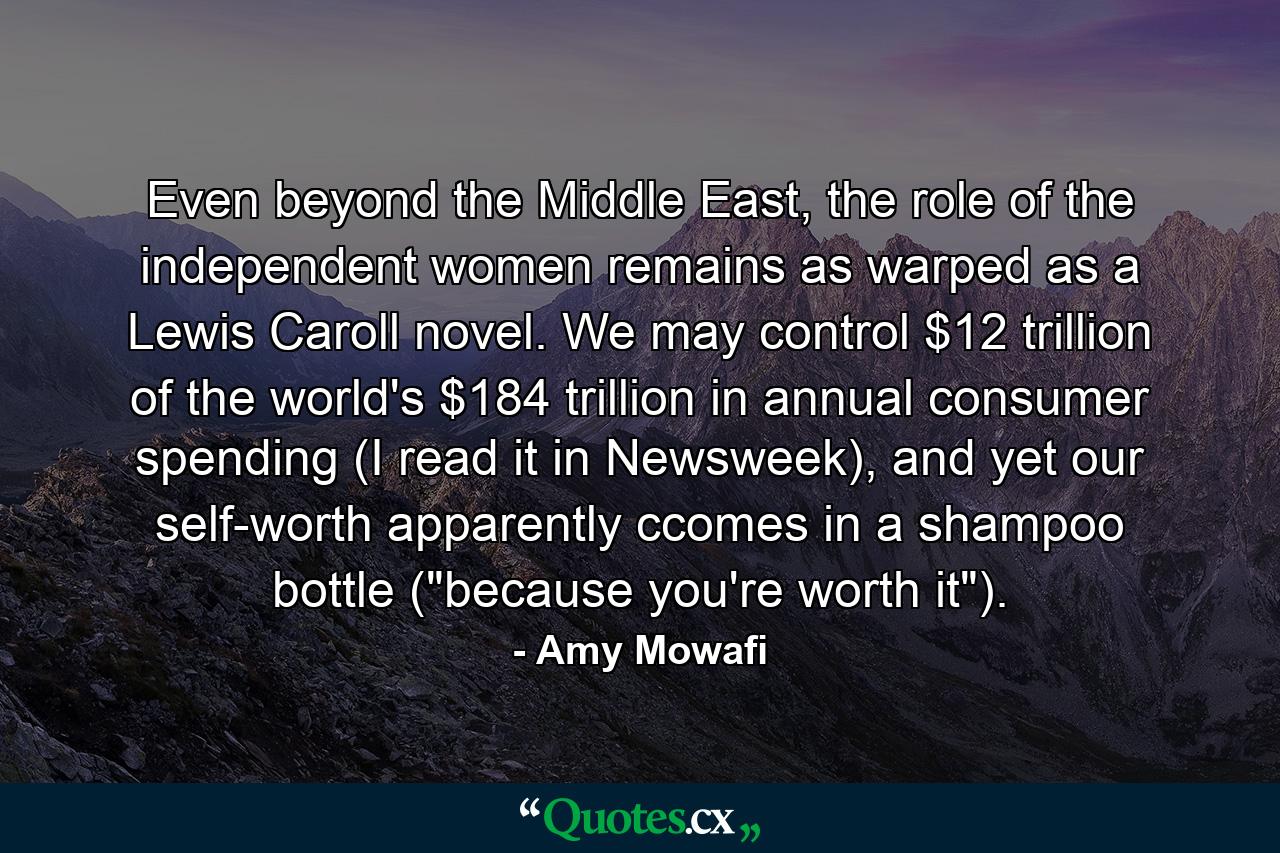 Even beyond the Middle East, the role of the independent women remains as warped as a Lewis Caroll novel. We may control $12 trillion of the world's $184 trillion in annual consumer spending (I read it in Newsweek), and yet our self-worth apparently ccomes in a shampoo bottle (