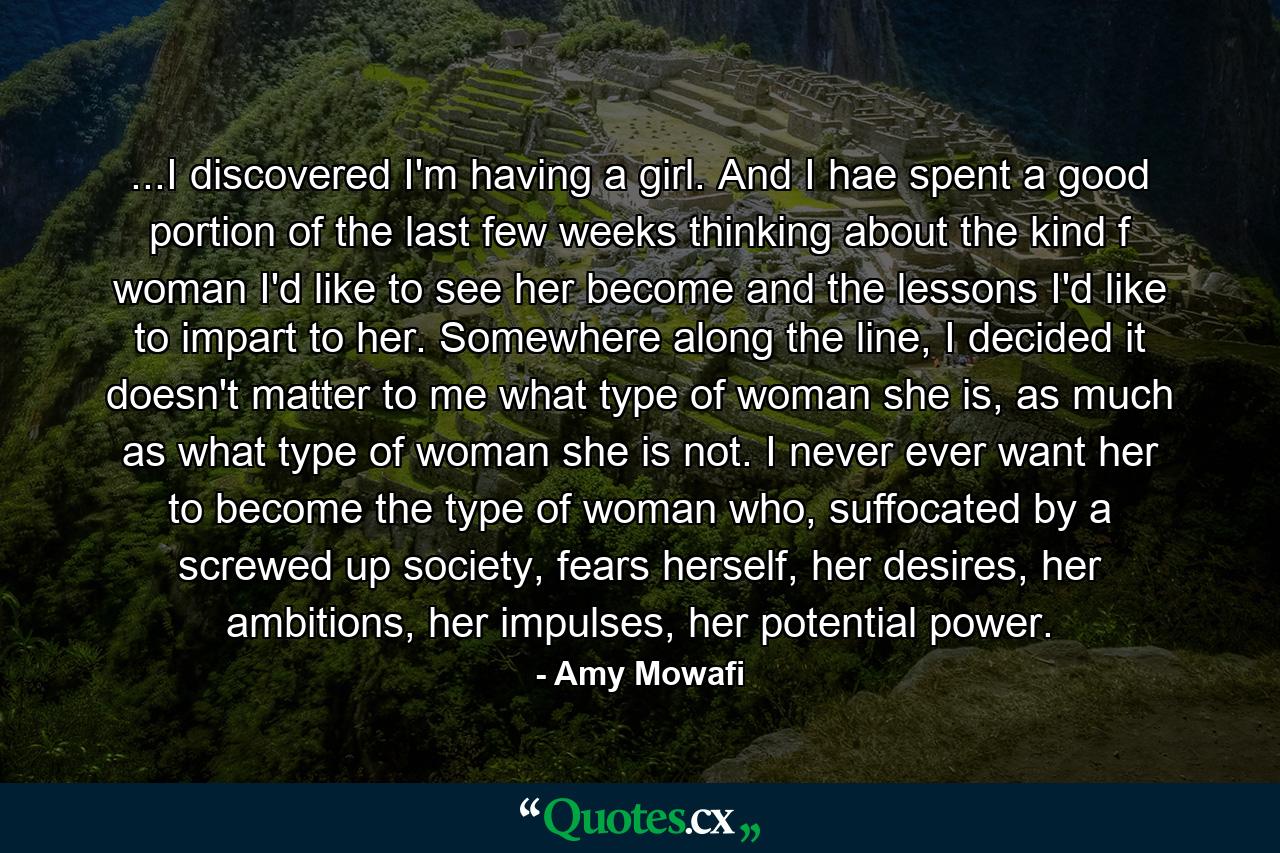 ...I discovered I'm having a girl. And I hae spent a good portion of the last few weeks thinking about the kind f woman I'd like to see her become and the lessons I'd like to impart to her. Somewhere along the line, I decided it doesn't matter to me what type of woman she is, as much as what type of woman she is not. I never ever want her to become the type of woman who, suffocated by a screwed up society, fears herself, her desires, her ambitions, her impulses, her potential power. - Quote by Amy Mowafi