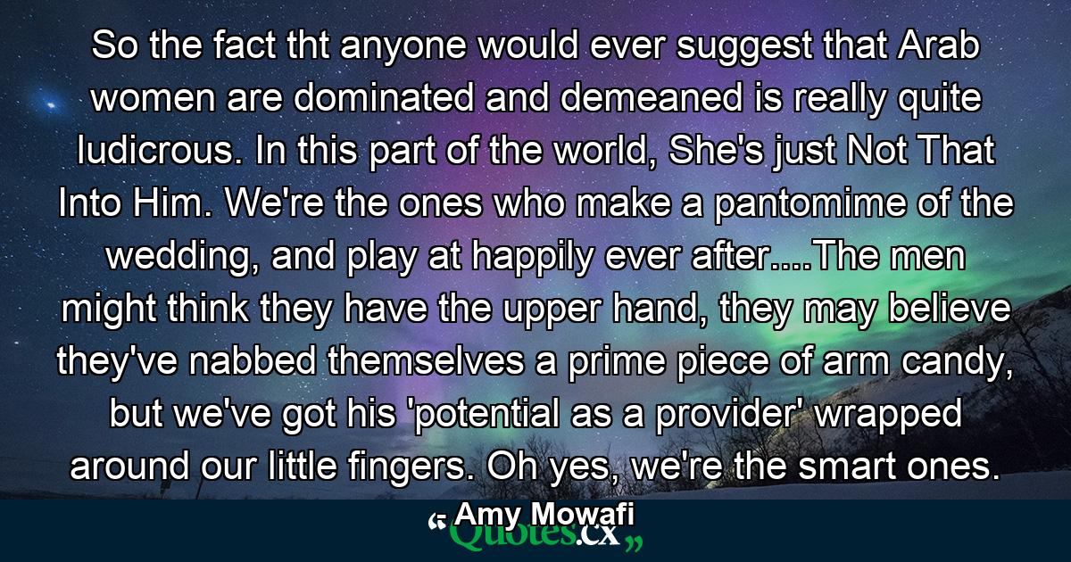 So the fact tht anyone would ever suggest that Arab women are dominated and demeaned is really quite ludicrous. In this part of the world, She's just Not That Into Him. We're the ones who make a pantomime of the wedding, and play at happily ever after....The men might think they have the upper hand, they may believe they've nabbed themselves a prime piece of arm candy, but we've got his 'potential as a provider' wrapped around our little fingers. Oh yes, we're the smart ones. - Quote by Amy Mowafi