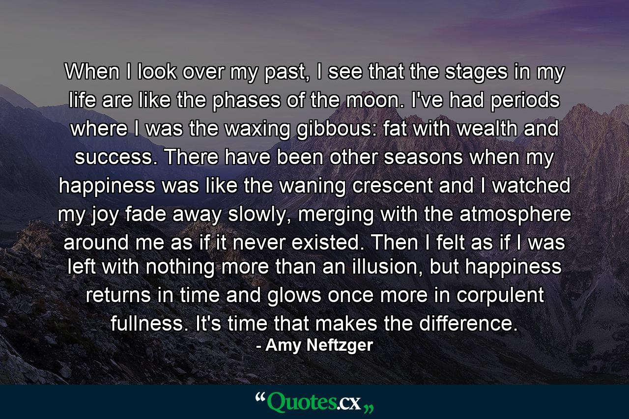 When I look over my past, I see that the stages in my life are like the phases of the moon. I've had periods where I was the waxing gibbous: fat with wealth and success. There have been other seasons when my happiness was like the waning crescent and I watched my joy fade away slowly, merging with the atmosphere around me as if it never existed. Then I felt as if I was left with nothing more than an illusion, but happiness returns in time and glows once more in corpulent fullness. It's time that makes the difference. - Quote by Amy Neftzger