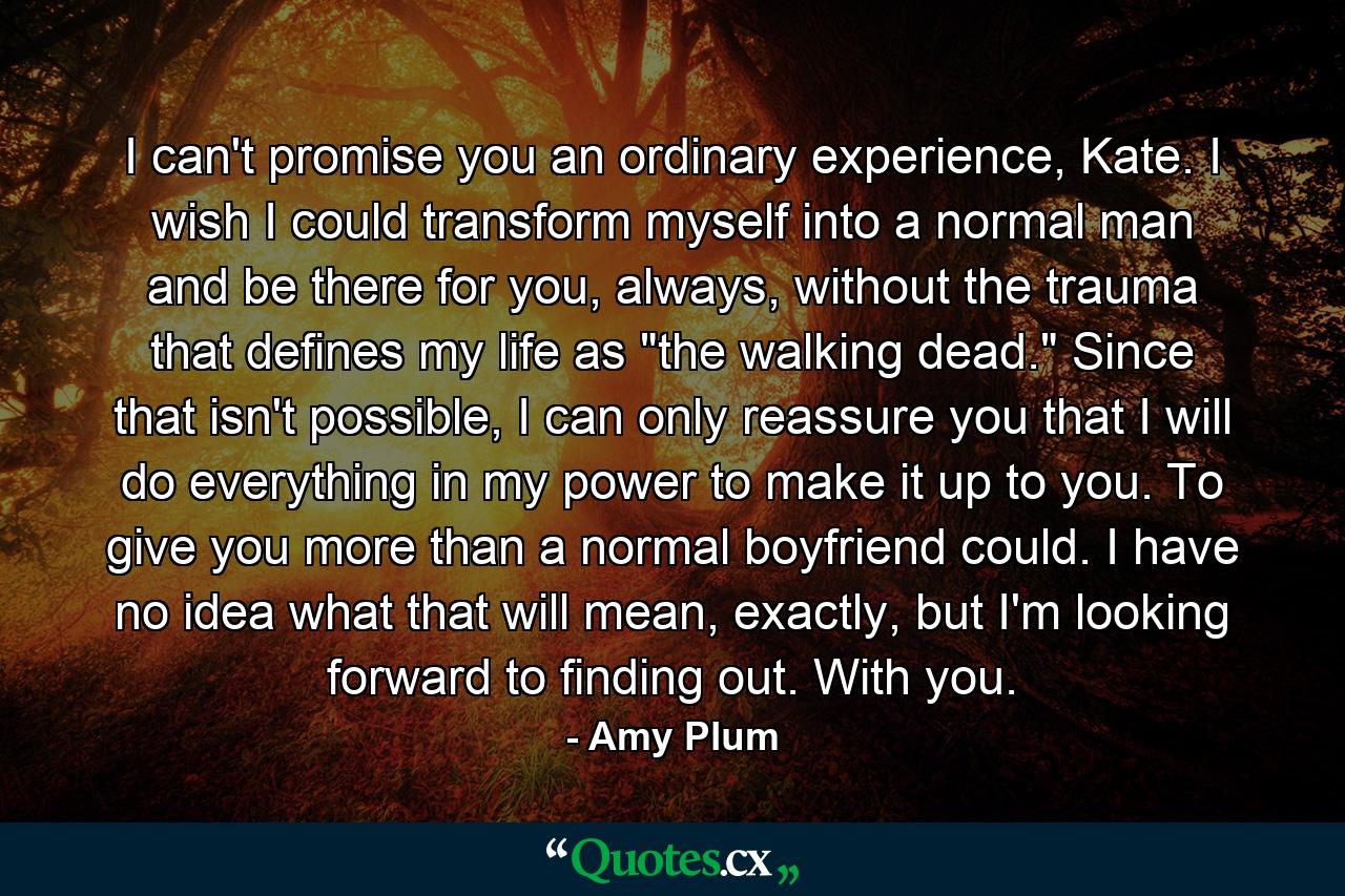 I can't promise you an ordinary experience, Kate. I wish I could transform myself into a normal man and be there for you, always, without the trauma that defines my life as 