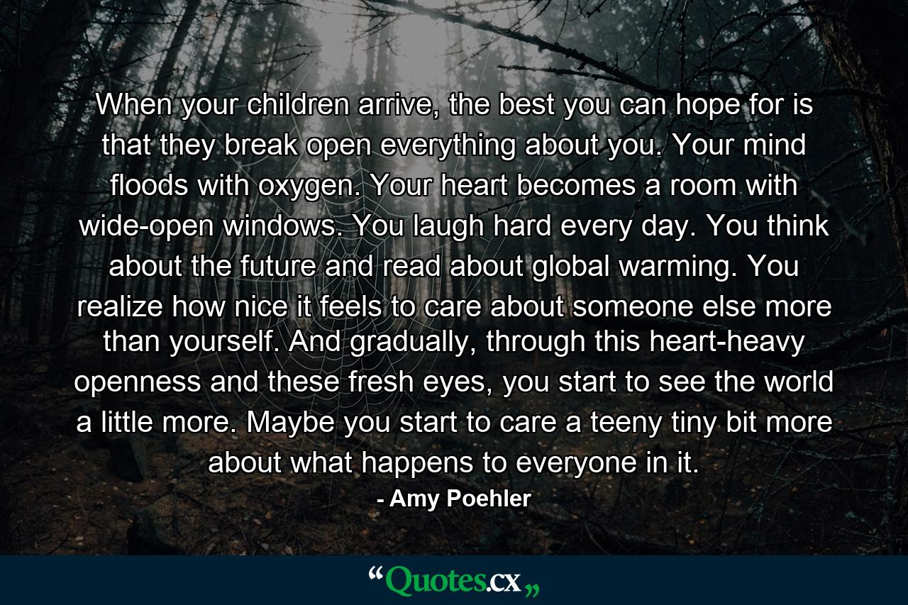 When your children arrive, the best you can hope for is that they break open everything about you. Your mind floods with oxygen. Your heart becomes a room with wide-open windows. You laugh hard every day. You think about the future and read about global warming. You realize how nice it feels to care about someone else more than yourself. And gradually, through this heart-heavy openness and these fresh eyes, you start to see the world a little more. Maybe you start to care a teeny tiny bit more about what happens to everyone in it. - Quote by Amy Poehler