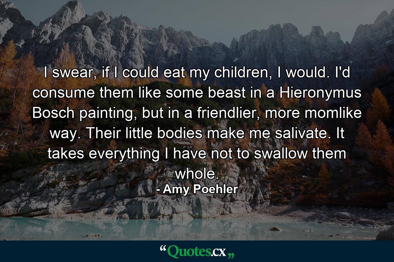 I swear, if I could eat my children, I would. I'd consume them like some beast in a Hieronymus Bosch painting, but in a friendlier, more momlike way. Their little bodies make me salivate. It takes everything I have not to swallow them whole. - Quote by Amy Poehler