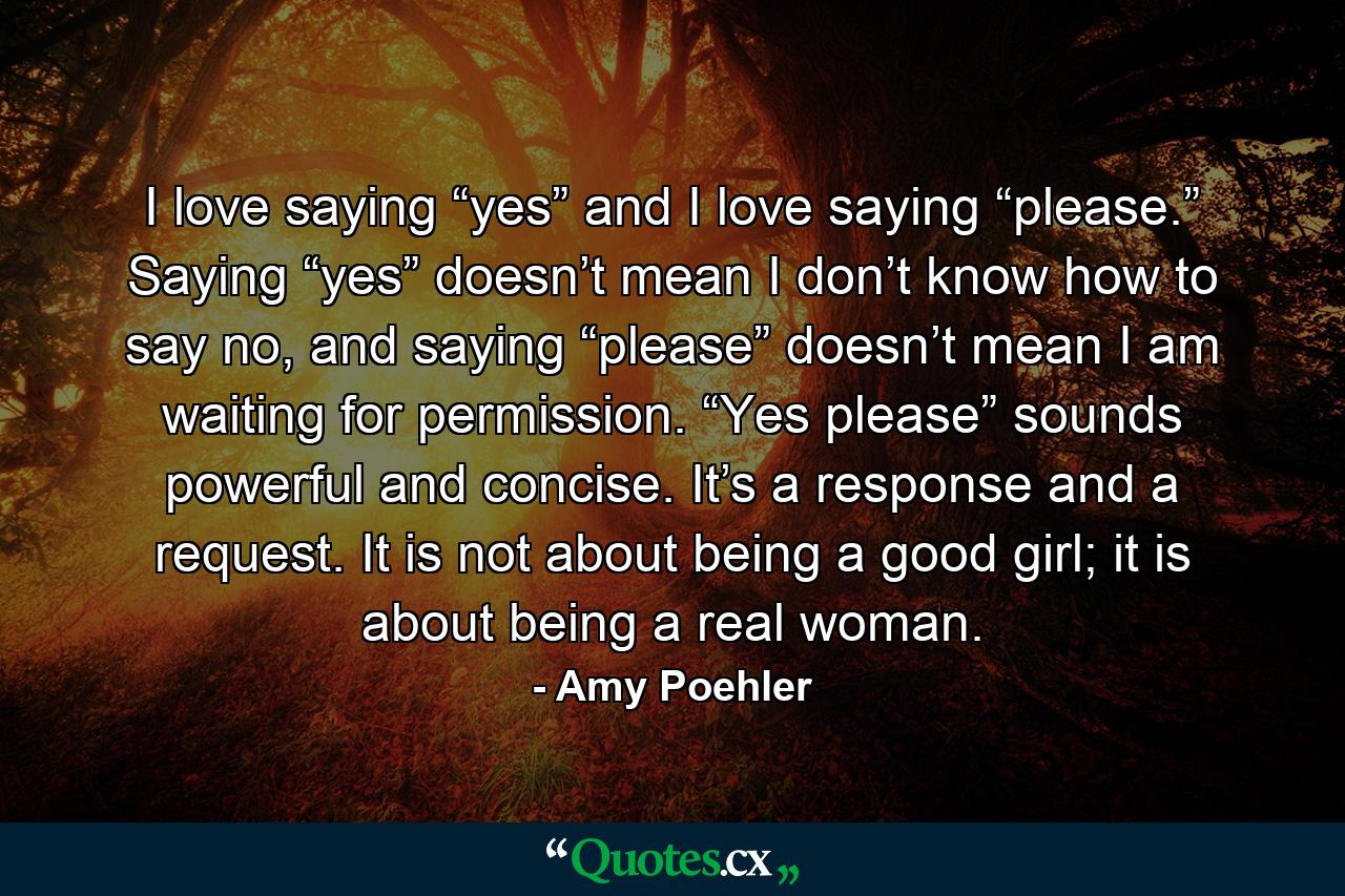 I love saying “yes” and I love saying “please.” Saying “yes” doesn’t mean I don’t know how to say no, and saying “please” doesn’t mean I am waiting for permission. “Yes please” sounds powerful and concise. It’s a response and a request. It is not about being a good girl; it is about being a real woman. - Quote by Amy Poehler