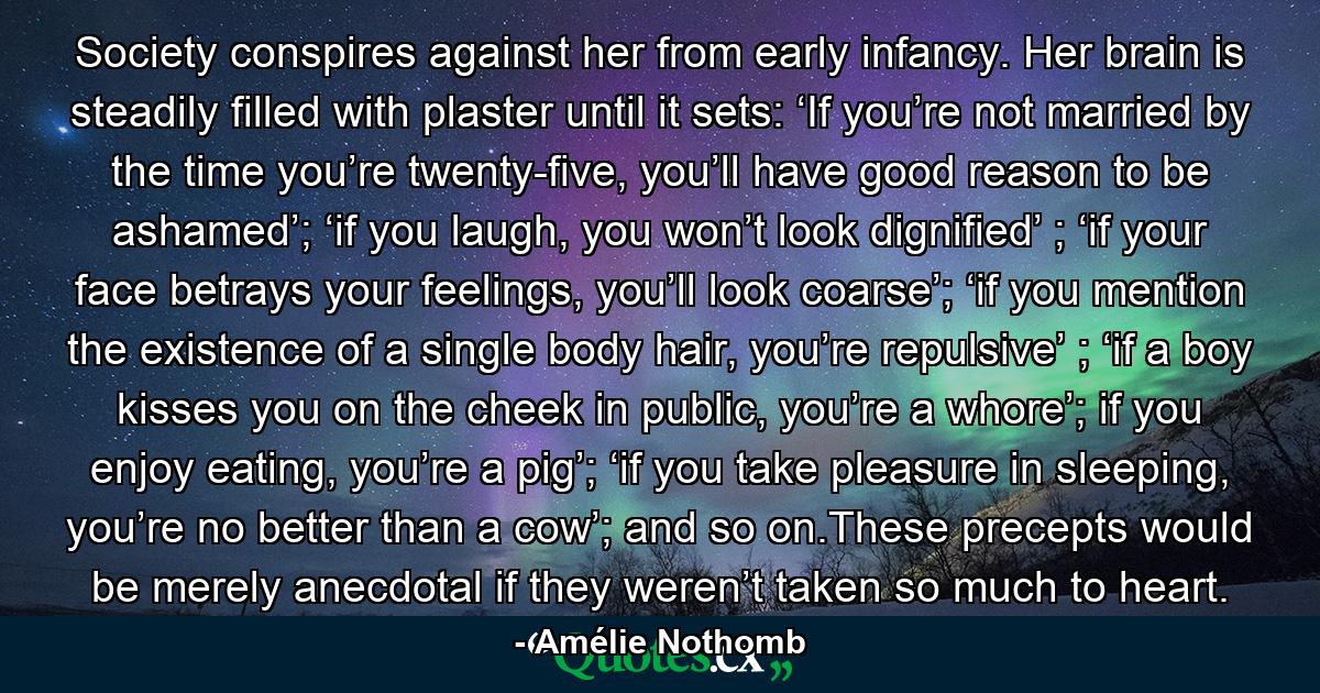 Society conspires against her from early infancy. Her brain is steadily filled with plaster until it sets: ‘If you’re not married by the time you’re twenty-five, you’ll have good reason to be ashamed’; ‘if you laugh, you won’t look dignified’ ; ‘if your face betrays your feelings, you’ll look coarse’; ‘if you mention the existence of a single body hair, you’re repulsive’ ; ‘if a boy kisses you on the cheek in public, you’re a whore’; if you enjoy eating, you’re a pig’; ‘if you take pleasure in sleeping, you’re no better than a cow’; and so on.These precepts would be merely anecdotal if they weren’t taken so much to heart. - Quote by Amélie Nothomb