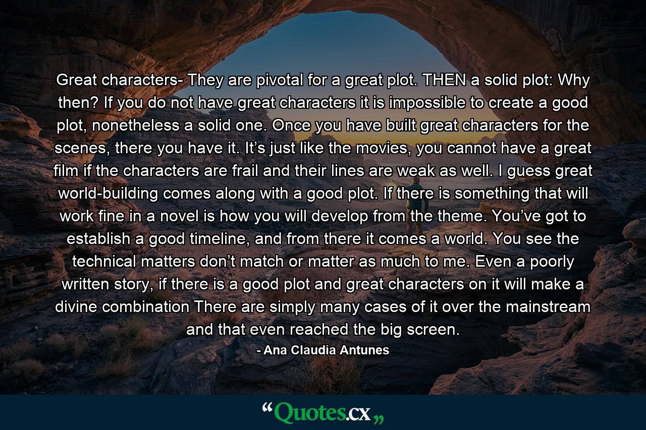 Great characters- They are pivotal for a great plot. THEN a solid plot: Why then? If you do not have great characters it is impossible to create a good plot, nonetheless a solid one. Once you have built great characters for the scenes, there you have it. It’s just like the movies, you cannot have a great film if the characters are frail and their lines are weak as well. I guess great world-building comes along with a good plot. If there is something that will work fine in a novel is how you will develop from the theme. You’ve got to establish a good timeline, and from there it comes a world. You see the technical matters don’t match or matter as much to me. Even a poorly written story, if there is a good plot and great characters on it will make a divine combination There are simply many cases of it over the mainstream and that even reached the big screen. - Quote by Ana Claudia Antunes