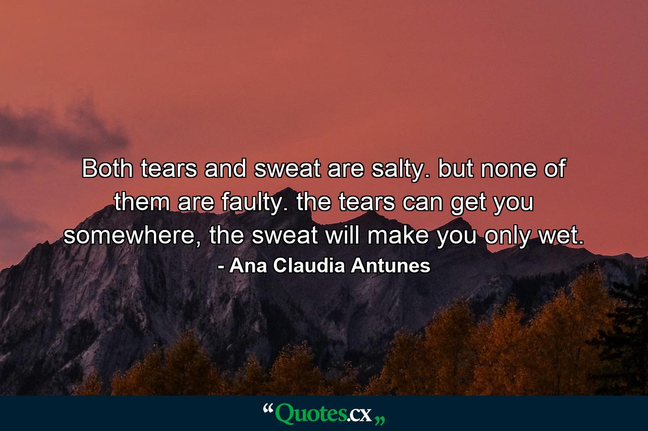 Both tears and sweat are salty.  but none of them are faulty. the tears can get you somewhere,  the sweat will make you only wet. - Quote by Ana Claudia Antunes