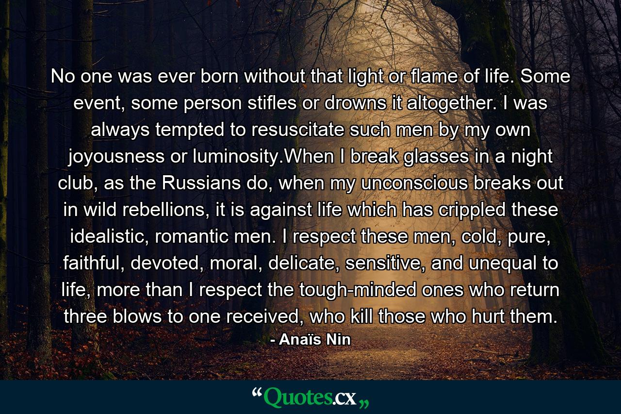 No one was ever born without that light or flame of life. Some event, some person stifles or drowns it altogether. I was always tempted to resuscitate such men by my own joyousness or luminosity.When I break glasses in a night club, as the Russians do, when my unconscious breaks out in wild rebellions, it is against life which has crippled these idealistic, romantic men. I respect these men, cold, pure, faithful, devoted, moral, delicate, sensitive, and unequal to life, more than I respect the tough-minded ones who return three blows to one received, who kill those who hurt them. - Quote by Anaïs Nin