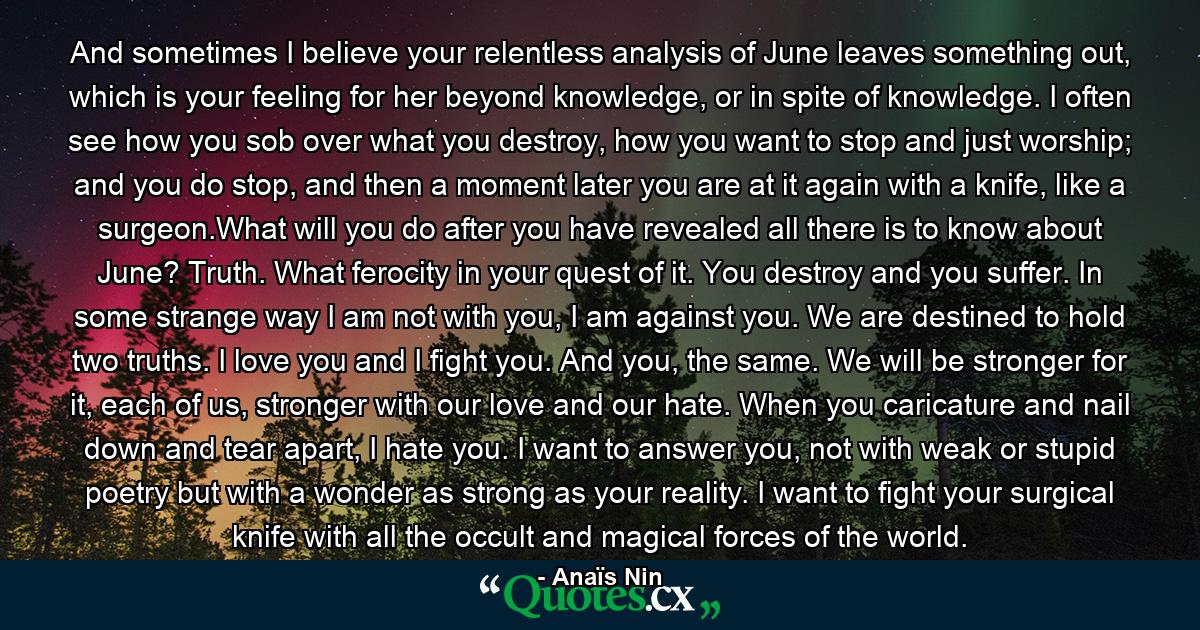 And sometimes I believe your relentless analysis of June leaves something out, which is your feeling for her beyond knowledge, or in spite of knowledge. I often see how you sob over what you destroy, how you want to stop and just worship; and you do stop, and then a moment later you are at it again with a knife, like a surgeon.What will you do after you have revealed all there is to know about June? Truth. What ferocity in your quest of it. You destroy and you suffer. In some strange way I am not with you, I am against you. We are destined to hold two truths. I love you and I fight you. And you, the same. We will be stronger for it, each of us, stronger with our love and our hate. When you caricature and nail down and tear apart, I hate you. I want to answer you, not with weak or stupid poetry but with a wonder as strong as your reality. I want to fight your surgical knife with all the occult and magical forces of the world. - Quote by Anaïs Nin