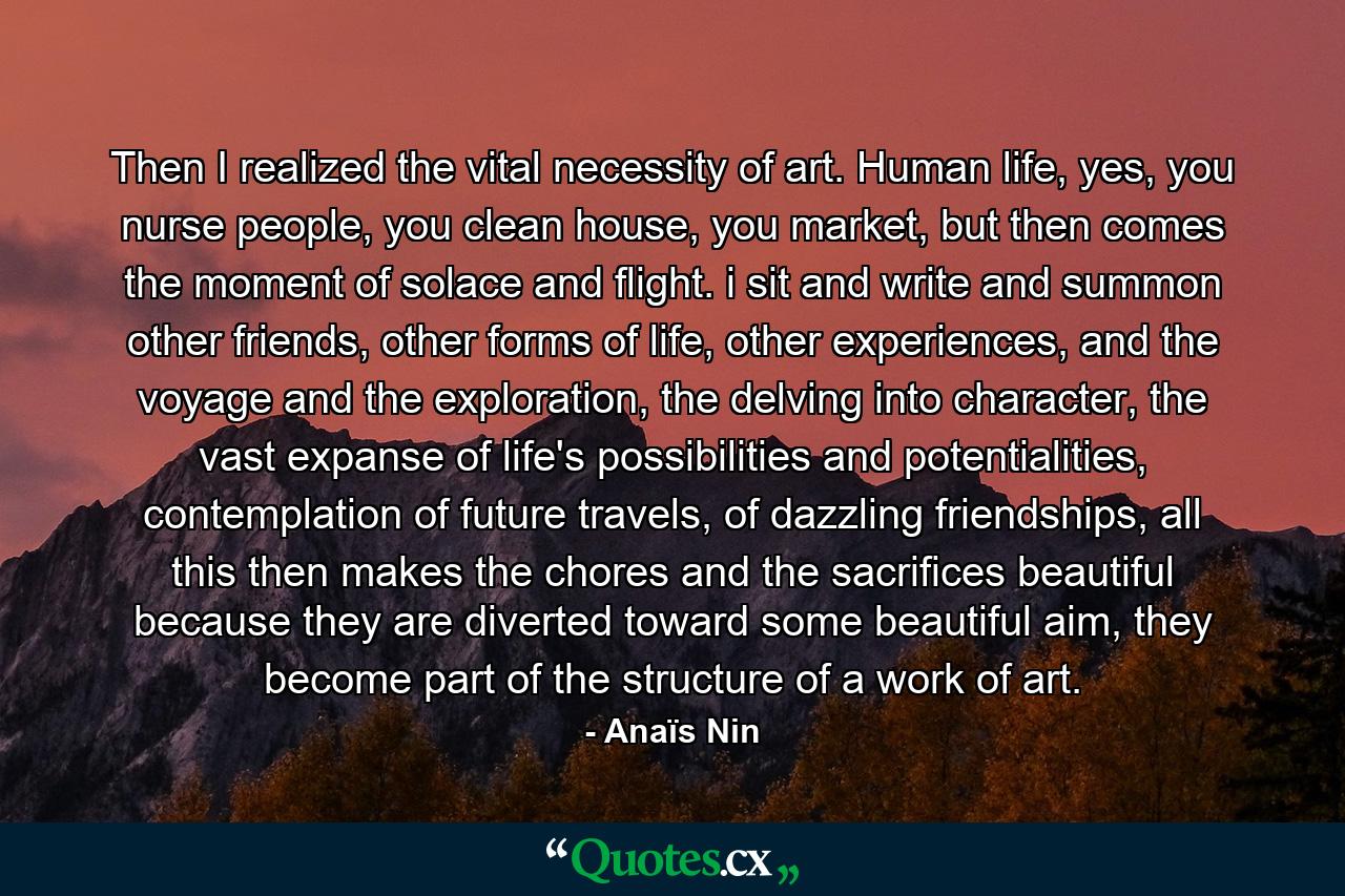 Then I realized the vital necessity of art. Human life, yes, you nurse people, you clean house, you market, but then comes the moment of solace and flight. i sit and write and summon other friends, other forms of life, other experiences, and the voyage and the exploration, the delving into character, the vast expanse of life's possibilities and potentialities, contemplation of future travels, of dazzling friendships, all this then makes the chores and the sacrifices beautiful because they are diverted toward some beautiful aim, they become part of the structure of a work of art. - Quote by Anaïs Nin