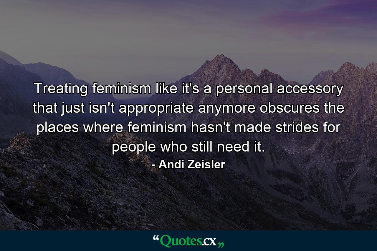 Treating feminism like it's a personal accessory that just isn't appropriate anymore obscures the places where feminism hasn't made strides for people who still need it. - Quote by Andi Zeisler