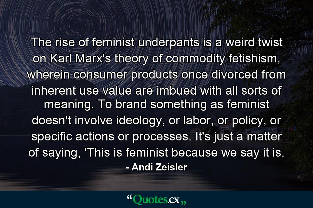 The rise of feminist underpants is a weird twist on Karl Marx's theory of commodity fetishism, wherein consumer products once divorced from inherent use value are imbued with all sorts of meaning. To brand something as feminist doesn't involve ideology, or labor, or policy, or specific actions or processes. It's just a matter of saying, 'This is feminist because we say it is. - Quote by Andi Zeisler