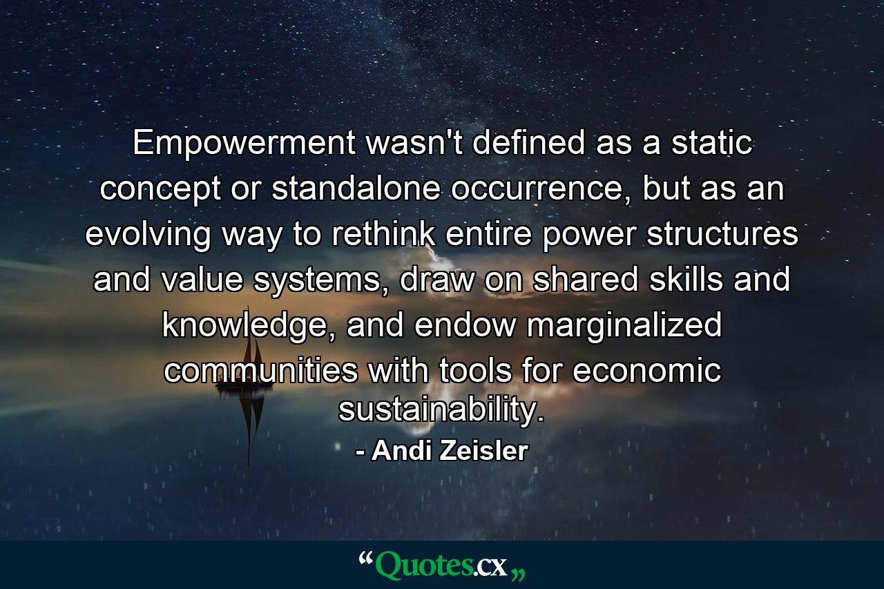 Empowerment wasn't defined as a static concept or standalone occurrence, but as an evolving way to rethink entire power structures and value systems, draw on shared skills and knowledge, and endow marginalized communities with tools for economic sustainability. - Quote by Andi Zeisler