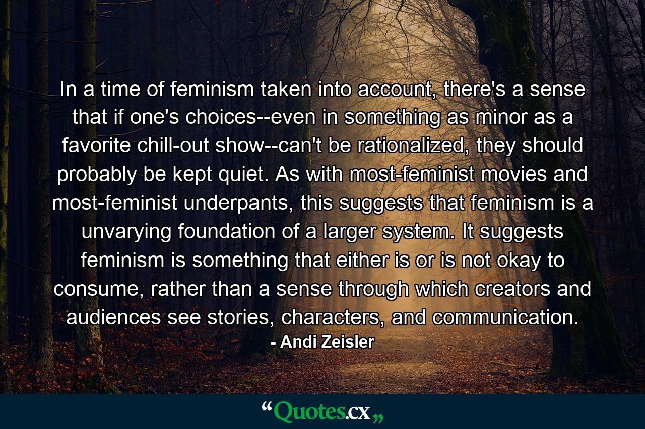 In a time of feminism taken into account, there's a sense that if one's choices--even in something as minor as a favorite chill-out show--can't be rationalized, they should probably be kept quiet. As with most-feminist movies and most-feminist underpants, this suggests that feminism is a unvarying foundation of a larger system. It suggests feminism is something that either is or is not okay to consume, rather than a sense through which creators and audiences see stories, characters, and communication. - Quote by Andi Zeisler