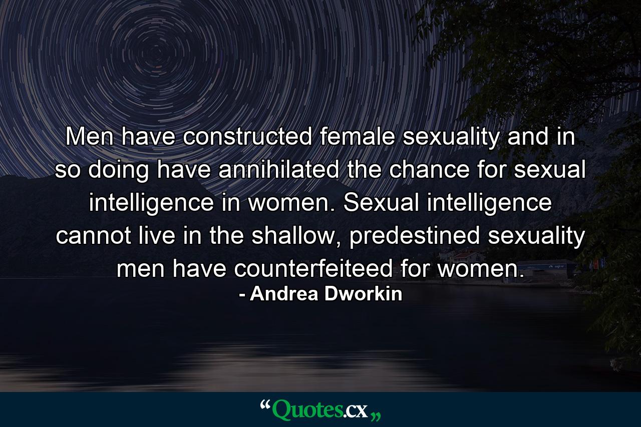 Men have constructed female sexuality and in so doing have annihilated the chance for sexual intelligence in women. Sexual intelligence cannot live in the shallow, predestined sexuality men have counterfeiteed for women. - Quote by Andrea Dworkin