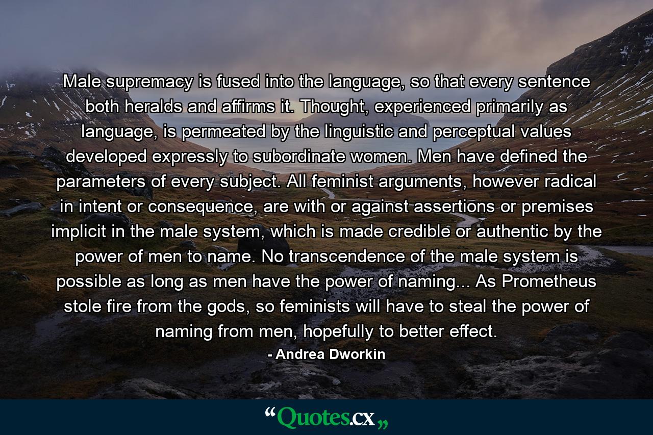 Male supremacy is fused into the language, so that every sentence both heralds and affirms it. Thought, experienced primarily as language, is permeated by the linguistic and perceptual values developed expressly to subordinate women. Men have defined the parameters of every subject. All feminist arguments, however radical in intent or consequence, are with or against assertions or premises implicit in the male system, which is made credible or authentic by the power of men to name. No transcendence of the male system is possible as long as men have the power of naming... As Prometheus stole fire from the gods, so feminists will have to steal the power of naming from men, hopefully to better effect. - Quote by Andrea Dworkin