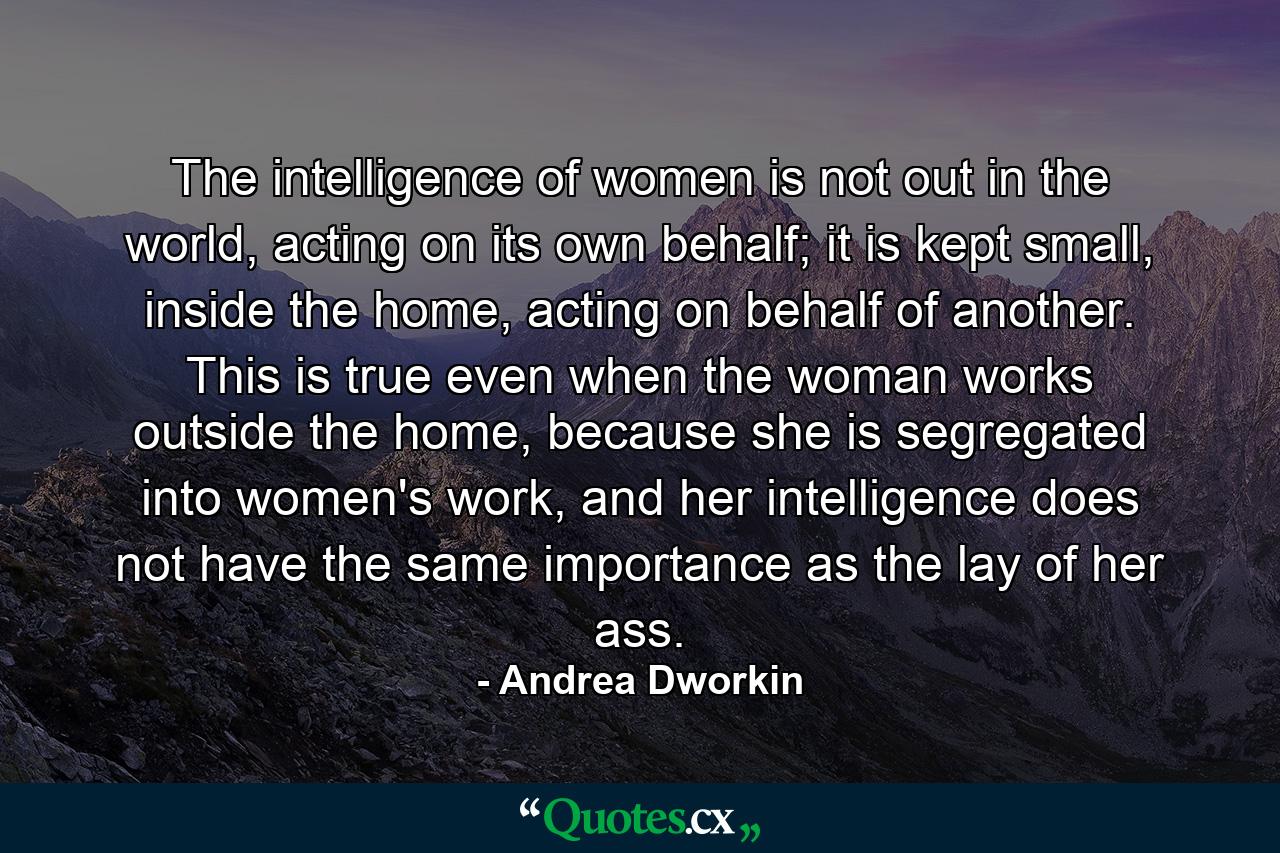 The intelligence of women is not out in the world, acting on its own behalf; it is kept small, inside the home, acting on behalf of another. This is true even when the woman works outside the home, because she is segregated into women's work, and her intelligence does not have the same importance as the lay of her ass. - Quote by Andrea Dworkin