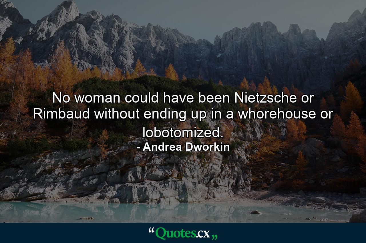 No woman could have been Nietzsche or Rimbaud without ending up in a whorehouse or lobotomized. - Quote by Andrea Dworkin