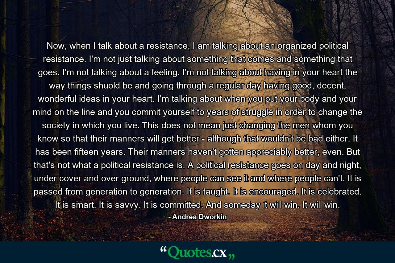 Now, when I talk about a resistance, I am talking about an organized political resistance. I'm not just talking about something that comes and something that goes. I'm not talking about a feeling. I'm not talking about having in your heart the way things shuold be and going through a regular day having good, decent, wonderful ideas in your heart. I'm talking about when you put your body and your mind on the line and you commit yourself to years of struggle in order to change the society in which you live. This does not mean just changing the men whom you know so that their manners will get better - although that wouldn't be bad either. It has been fifteen years. Their manners haven't gotten appreciably better, even. But that's not what a political resistance is. A political resistance goes on day and night, under cover and over ground, where people can see it and where people can't. It is passed from generation to generation. It is taught. It is encouraged. It is celebrated. It is smart. It is savvy. It is committed. And someday it will win. It will win. - Quote by Andrea Dworkin