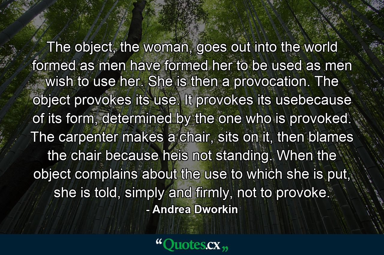 The object, the woman, goes out into the world formed as men have formed her to be used as men wish to use her. She is then a provocation. The object provokes its use. It provokes its usebecause of its form, determined by the one who is provoked. The carpenter makes a chair, sits on it, then blames the chair because heis not standing. When the object complains about the use to which she is put, she is told, simply and firmly, not to provoke. - Quote by Andrea Dworkin