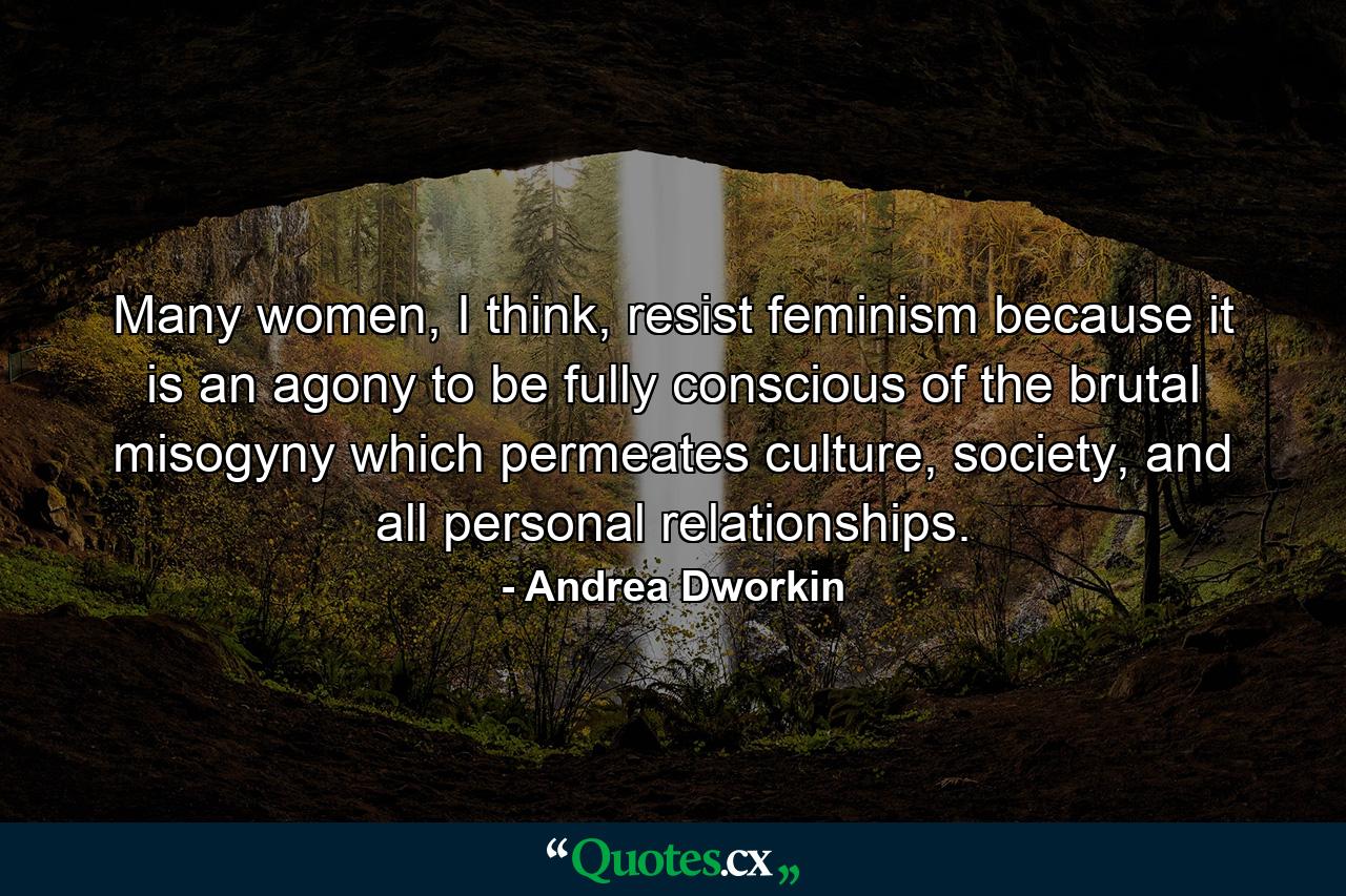 Many women, I think, resist feminism because it is an agony to be fully conscious of the brutal misogyny which permeates culture, society, and all personal relationships. - Quote by Andrea Dworkin