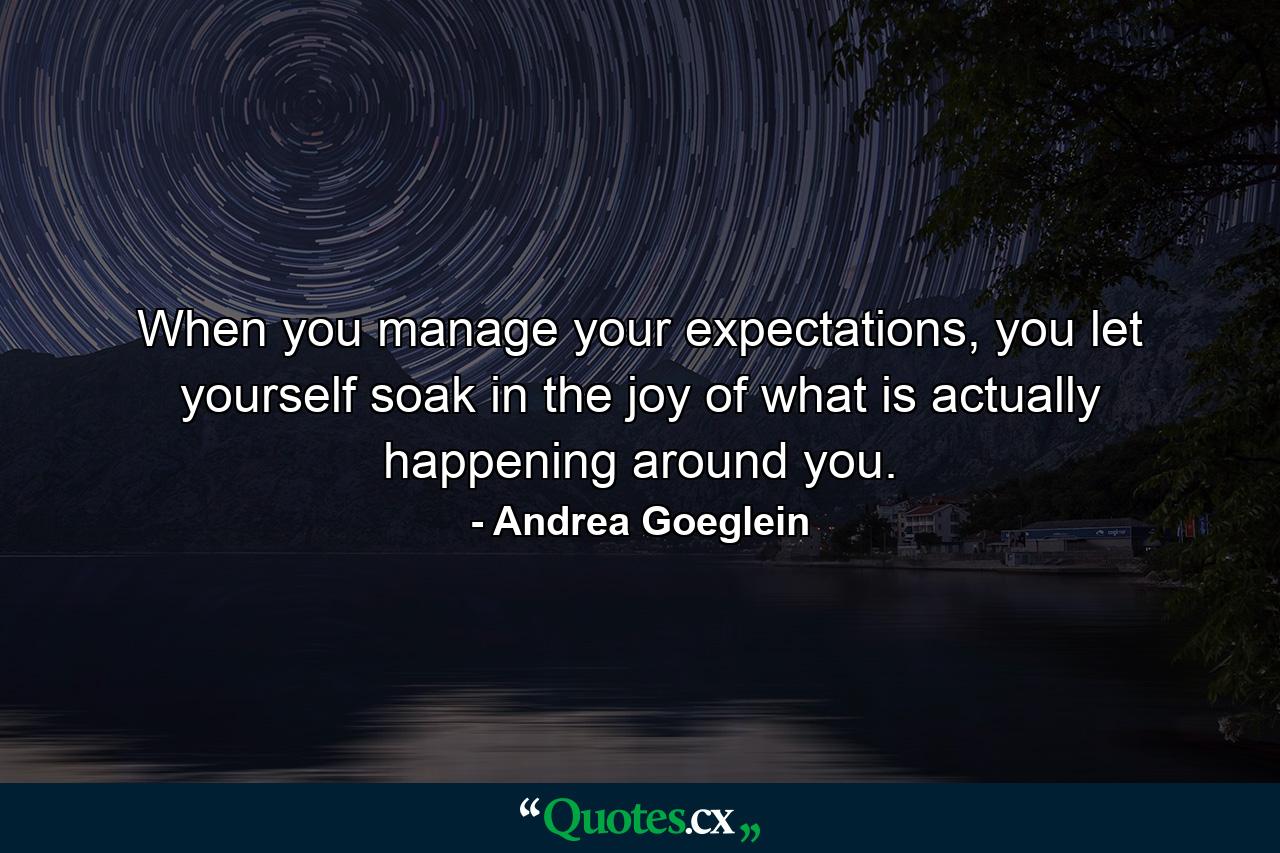 When you manage your expectations, you let yourself soak in the joy of what is actually happening around you. - Quote by Andrea Goeglein