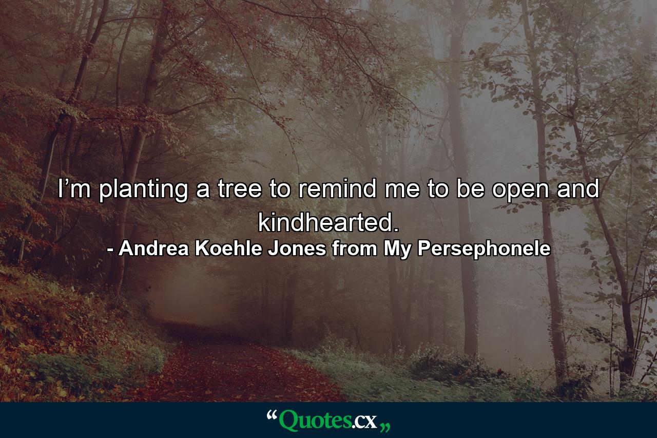 I’m planting a tree to remind me to be open and kindhearted. - Quote by Andrea Koehle Jones from My Persephonele