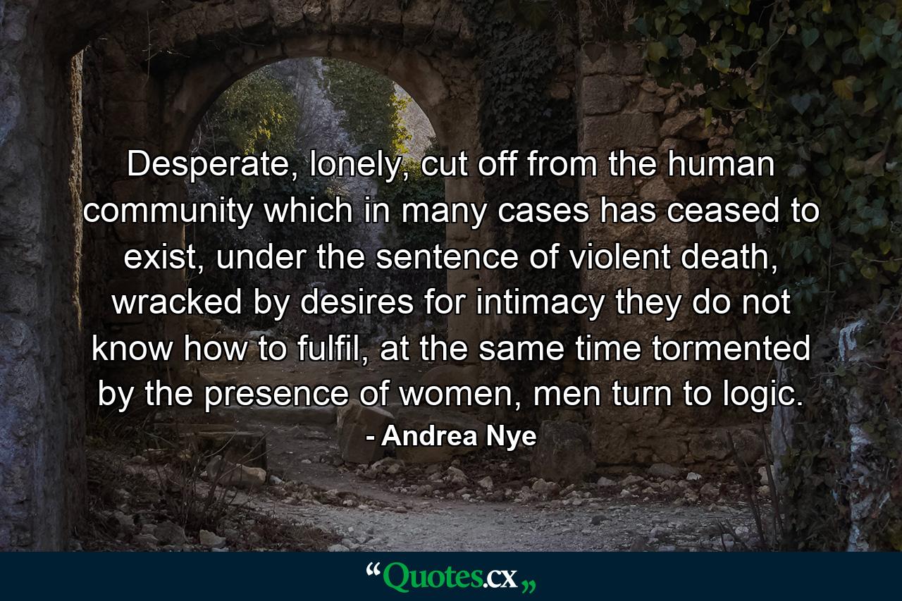 Desperate, lonely, cut off from the human community which in many cases has ceased to exist, under the sentence of violent death, wracked by desires for intimacy they do not know how to fulfil, at the same time tormented by the presence of women, men turn to logic. - Quote by Andrea Nye