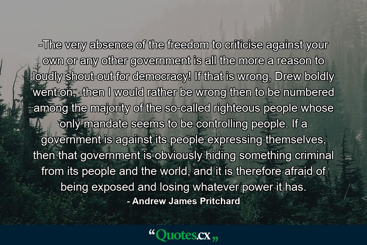 -The very absence of the freedom to criticise against your own or any other government is all the more a reason to loudly shout-out for democracy! If that is wrong, Drew boldly went on, -then I would rather be wrong then to be numbered among the majority of the so-called righteous people whose only mandate seems to be controlling people. If a government is against its people expressing themselves, then that government is obviously hiding something criminal from its people and the world, and it is therefore afraid of being exposed and losing whatever power it has. - Quote by Andrew James Pritchard