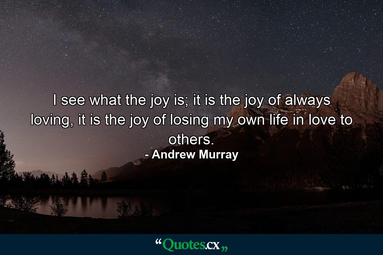 I see what the joy is; it is the joy of always loving, it is the joy of losing my own life in love to others. - Quote by Andrew Murray