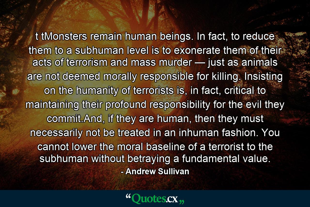 t tMonsters remain human beings. In fact, to reduce them to a subhuman level is to exonerate them of their acts of terrorism and mass murder — just as animals are not deemed morally responsible for killing. Insisting on the humanity of terrorists is, in fact, critical to maintaining their profound responsibility for the evil they commit.And, if they are human, then they must necessarily not be treated in an inhuman fashion. You cannot lower the moral baseline of a terrorist to the subhuman without betraying a fundamental value. - Quote by Andrew Sullivan