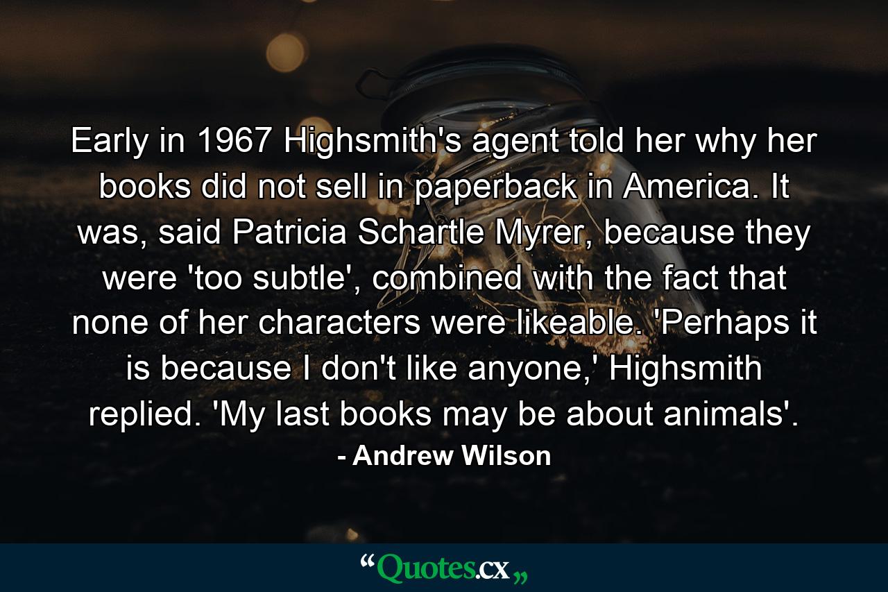 Early in 1967 Highsmith's agent told her why her books did not sell in paperback in America. It was, said Patricia Schartle Myrer, because they were 'too subtle', combined with the fact that none of her characters were likeable. 'Perhaps it is because I don't like anyone,' Highsmith replied. 'My last books may be about animals'. - Quote by Andrew Wilson